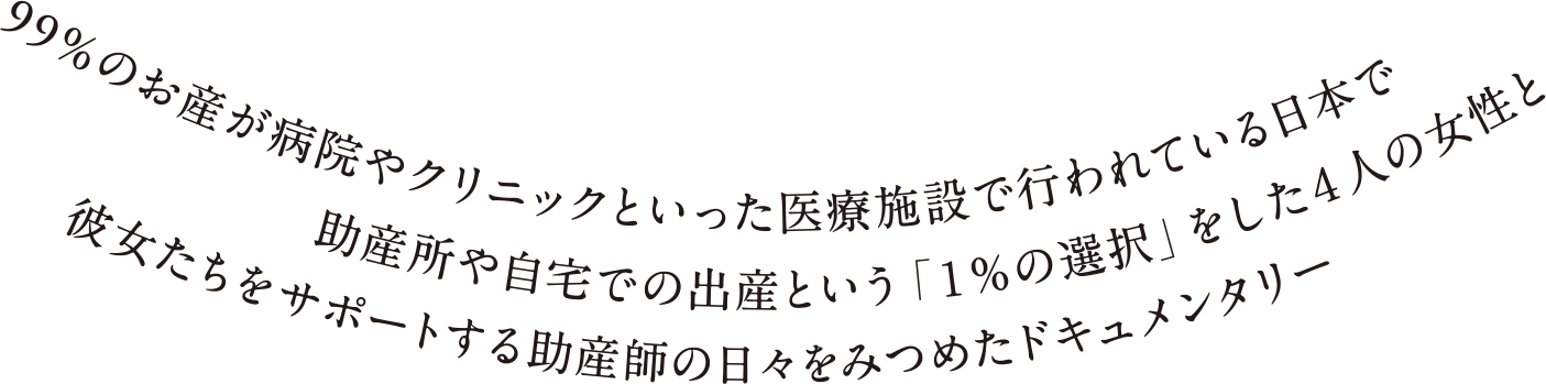 99％のお産が病院やクリニックといった医療施設で行われている日本で助産所や自宅での出産という「１％の選択」をした４人の女性と彼女たちをサポートする助産師の日々をみつめたドキュメンタリー